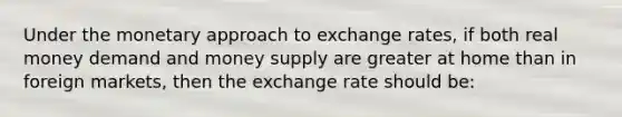 Under the monetary approach to exchange rates, if both real money demand and money supply are greater at home than in foreign markets, then the exchange rate should be: