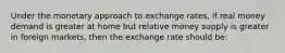 Under the monetary approach to exchange rates, if real money demand is greater at home but relative money supply is greater in foreign markets, then the exchange rate should be: