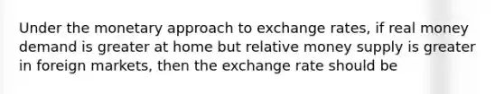 Under the monetary approach to exchange rates, if real money demand is greater at home but relative money supply is greater in foreign markets, then the exchange rate should be