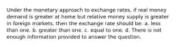 Under the monetary approach to exchange rates, if real money demand is greater at home but relative money supply is greater in foreign markets, then the exchange rate should be: a. less than one. b. greater than one. c. equal to one. d. There is not enough information provided to answer the question.