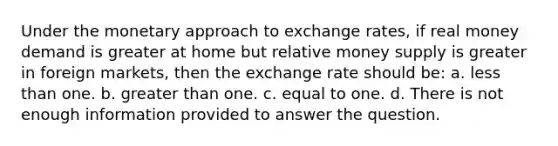 Under the monetary approach to exchange rates, if real money demand is greater at home but relative money supply is greater in foreign markets, then the exchange rate should be: a. less than one. b. greater than one. c. equal to one. d. There is not enough information provided to answer the question.