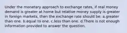 Under the monetary approach to exchange rates, if real money demand is greater at home but relative money supply is greater in foreign markets, then the exchange rate should be: a.greater than one. b.equal to one. c.less than one. d.There is not enough information provided to answer the question.