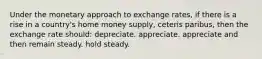 Under the monetary approach to exchange rates, if there is a rise in a country's home money supply, ceteris paribus, then the exchange rate should: depreciate. appreciate. appreciate and then remain steady. hold steady.