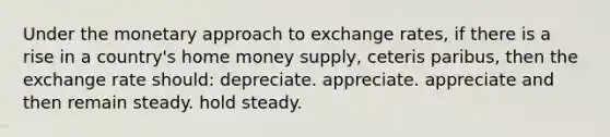 Under the monetary approach to exchange rates, if there is a rise in a country's home money supply, ceteris paribus, then the exchange rate should: depreciate. appreciate. appreciate and then remain steady. hold steady.