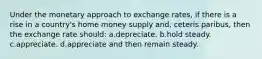 Under the monetary approach to exchange rates, if there is a rise in a country's home money supply and, ceteris paribus, then the exchange rate should: a.depreciate. b.hold steady. c.appreciate. d.appreciate and then remain steady.