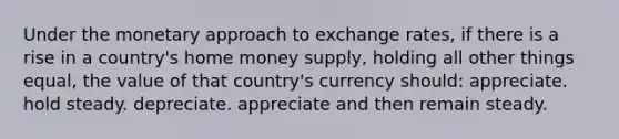 Under the monetary approach to exchange rates, if there is a rise in a country's home money supply, holding all other things equal, the value of that country's currency should: appreciate. hold steady. depreciate. appreciate and then remain steady.