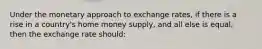 Under the monetary approach to exchange rates, if there is a rise in a country's home money supply, and all else is equal, then the exchange rate should: