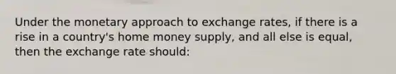 Under the monetary approach to exchange rates, if there is a rise in a country's home money supply, and all else is equal, then the exchange rate should: