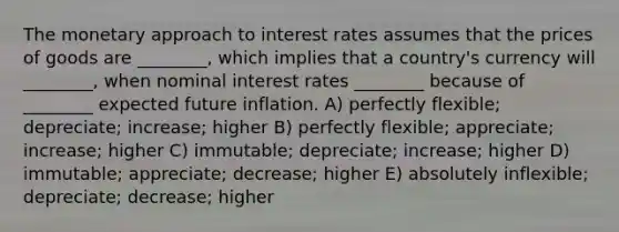 The monetary approach to interest rates assumes that the prices of goods are ________, which implies that a country's currency will ________, when nominal interest rates ________ because of ________ expected future inflation. A) perfectly flexible; depreciate; increase; higher B) perfectly flexible; appreciate; increase; higher C) immutable; depreciate; increase; higher D) immutable; appreciate; decrease; higher E) absolutely inflexible; depreciate; decrease; higher