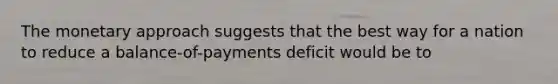 The monetary approach suggests that the best way for a nation to reduce a balance-of-payments deficit would be to