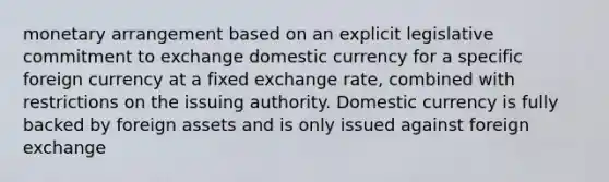 monetary arrangement based on an explicit legislative commitment to exchange domestic currency for a specific foreign currency at a fixed exchange rate, combined with restrictions on the issuing authority. Domestic currency is fully backed by foreign assets and is only issued against foreign exchange