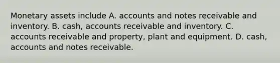 Monetary assets include A. accounts and notes receivable and inventory. B. cash, accounts receivable and inventory. C. accounts receivable and property, plant and equipment. D. cash, accounts and notes receivable.