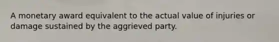 A monetary award equivalent to the actual value of injuries or damage sustained by the aggrieved party.