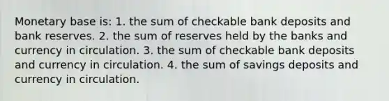 Monetary base is: 1. the sum of checkable bank deposits and bank reserves. 2. the sum of reserves held by the banks and currency in circulation. 3. the sum of checkable bank deposits and currency in circulation. 4. the sum of savings deposits and currency in circulation.