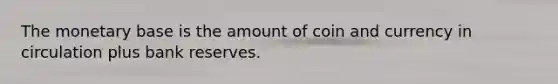 The monetary base is the amount of coin and currency in circulation plus bank reserves.