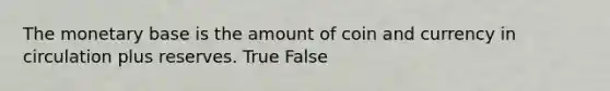 The monetary base is the amount of coin and currency in circulation plus reserves. True False