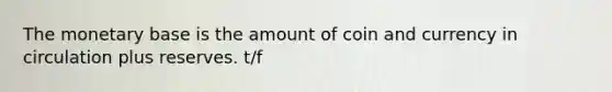 The monetary base is the amount of coin and currency in circulation plus reserves. t/f