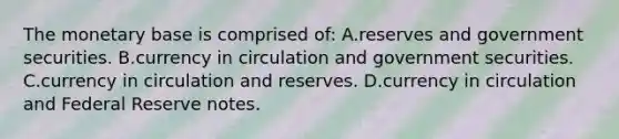 The monetary base is comprised​ of: A.reserves and government securities. B.currency in circulation and government securities. C.currency in circulation and reserves. D.currency in circulation and Federal Reserve notes.