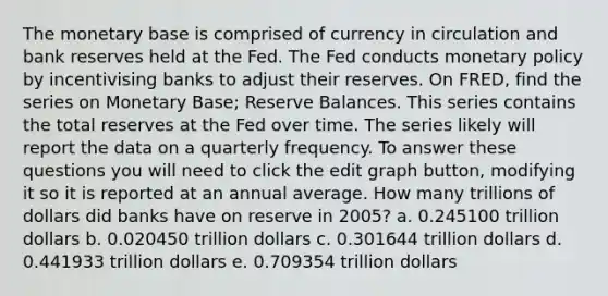 The monetary base is comprised of currency in circulation and bank reserves held at the Fed. The Fed conducts <a href='https://www.questionai.com/knowledge/kEE0G7Llsx-monetary-policy' class='anchor-knowledge'>monetary policy</a> by incentivising banks to adjust their reserves. On FRED, find the series on Monetary Base; Reserve Balances. This series contains the total reserves at the Fed over time. The series likely will report the data on a quarterly frequency. To answer these questions you will need to click the edit graph button, modifying it so it is reported at an annual average. How many trillions of dollars did banks have on reserve in 2005? a. 0.245100 trillion dollars b. 0.020450 trillion dollars c. 0.301644 trillion dollars d. 0.441933 trillion dollars e. 0.709354 trillion dollars