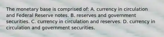 The monetary base is comprised​ of: A. currency in circulation and Federal Reserve notes. B. reserves and government securities. C. currency in circulation and reserves. D. currency in circulation and government securities.