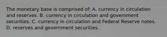 The monetary base is comprised​ of: A. currency in circulation and reserves. B. currency in circulation and government securities. C. currency in circulation and Federal Reserve notes. D. reserves and government securities.