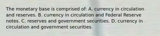 The monetary base is comprised​ of: A. currency in circulation and reserves. B. currency in circulation and Federal Reserve notes. C. reserves and government securities. D. currency in circulation and government securities.