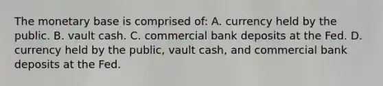 The monetary base is comprised of: A. currency held by the public. B. vault cash. C. commercial bank deposits at the Fed. D. currency held by the public, vault cash, and commercial bank deposits at the Fed.