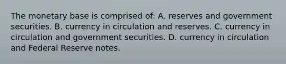 The monetary base is comprised​ of: A. reserves and government securities. B. currency in circulation and reserves. C. currency in circulation and government securities. D. currency in circulation and Federal Reserve notes.