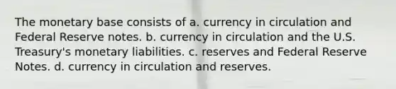 The monetary base consists of a. currency in circulation and Federal Reserve notes. b. currency in circulation and the U.S. Treasury's monetary liabilities. c. reserves and Federal Reserve Notes. d. currency in circulation and reserves.