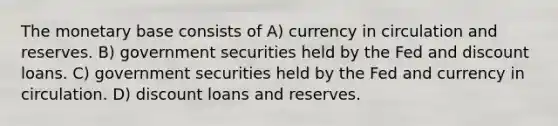 The monetary base consists of A) currency in circulation and reserves. B) government securities held by the Fed and discount loans. C) government securities held by the Fed and currency in circulation. D) discount loans and reserves.