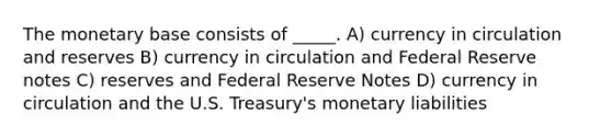 The monetary base consists of _____. A) currency in circulation and reserves B) currency in circulation and Federal Reserve notes C) reserves and Federal Reserve Notes D) currency in circulation and the U.S. Treasury's monetary liabilities