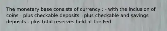 The monetary base consists of currency : - with the inclusion of coins - plus checkable deposits - plus checkable and savings deposits - plus total reserves held at the Fed