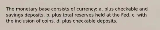 The monetary base consists of currency: a. plus checkable and savings deposits. b. plus total reserves held at the Fed. c. with the inclusion of coins. d. plus checkable deposits.