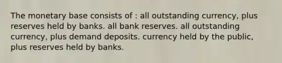 The monetary base consists of : all outstanding currency, plus reserves held by banks. all bank reserves. all outstanding currency, plus demand deposits. currency held by the public, plus reserves held by banks.