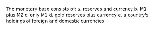 The monetary base consists of: a. reserves and currency b. M1 plus M2 c. only M1 d. gold reserves plus currency e. a country's holdings of foreign and domestic currencies