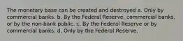 The monetary base can be created and destroyed a. Only by commercial banks. b. By the Federal Reserve, commercial banks, or by the non-bank public. c. By the Federal Reserve or by commercial banks. d. Only by the Federal Reserve.