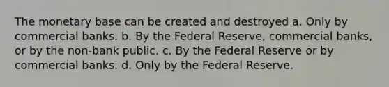 The monetary base can be created and destroyed a. Only by commercial banks. b. By the Federal Reserve, commercial banks, or by the non-bank public. c. By the Federal Reserve or by commercial banks. d. Only by the Federal Reserve.