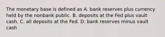 The monetary base is defined as A. bank reserves plus currency held by the nonbank public. B. deposits at the Fed plus vault cash. C. all deposits at the Fed. D. bank reserves minus vault cash