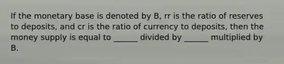 If the monetary base is denoted by B, rr is the ratio of reserves to deposits, and cr is the ratio of currency to deposits, then the money supply is equal to ______ divided by ______ multiplied by B.