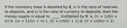 If the monetary base is denoted by B, rr is the ratio of reserves to deposits, and cr is the ratio of currency to deposits, then the money supply is equal to _____ multiplied by B. a. (rr + 1)/(rr + cr) b. (cr + 1)/(cr + rr) c. (rr + cr)/(rr + 1) d. (rr + cr)/(cr + 1)