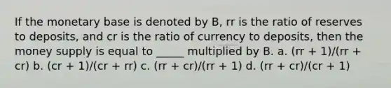 If the monetary base is denoted by B, rr is the ratio of reserves to deposits, and cr is the ratio of currency to deposits, then the money supply is equal to _____ multiplied by B. a. (rr + 1)/(rr + cr) b. (cr + 1)/(cr + rr) c. (rr + cr)/(rr + 1) d. (rr + cr)/(cr + 1)