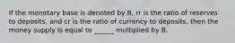 If the monetary base is denoted by B, rr is the ratio of reserves to deposits, and cr is the ratio of currency to deposits, then the money supply is equal to ______ multiplied by B.