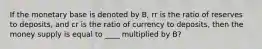 If the monetary base is denoted by B, rr is the ratio of reserves to deposits, and cr is the ratio of currency to deposits, then the money supply is equal to ____ multiplied by B?