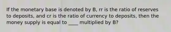 If the monetary base is denoted by B, rr is the ratio of reserves to deposits, and cr is the ratio of currency to deposits, then the money supply is equal to ____ multiplied by B?