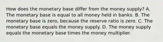 How does the monetary base differ from the money​ supply? A. The monetary base is equal to all money held in banks. B. The monetary base is​ zero, because the reserve ratio is zero. C. The monetary base equals the money supply. D. The money supply equals the monetary base times the money multiplier.