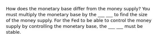 How does the monetary base differ from the money​ supply? You must multiply the monetary base by the ___ ___ to find the size of the money supply. For the Fed to be able to control the money supply by controlling the monetary​ base, the ___ ___ must be stable.