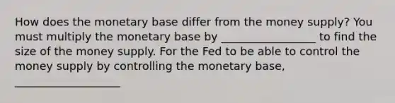 How does the monetary base differ from the money​ supply? You must multiply the monetary base by _________________ to find the size of the money supply. For the Fed to be able to control the money supply by controlling the monetary​ base, ___________________