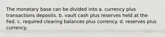 The monetary base can be divided into a. currency plus transactions deposits. b. vault cash plus reserves held at the Fed. c. required clearing balances plus currency. d. reserves plus currency.