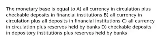 The monetary base is equal to A) all currency in circulation plus checkable deposits in financial institutions B) all currency in circulation plus all deposits in financial institutions C) all currency in circulation plus reserves held by banks D) checkable deposits in depository institutions plus reserves held by banks