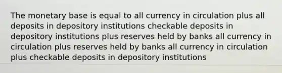 The monetary base is equal to all currency in circulation plus all deposits in depository institutions checkable deposits in depository institutions plus reserves held by banks all currency in circulation plus reserves held by banks all currency in circulation plus checkable deposits in depository institutions